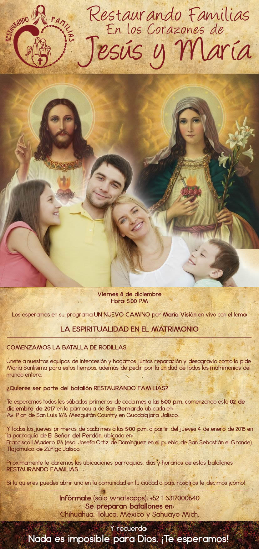 Viernes 8 de diciembre Hora: 5:00 PM Los esperamos en su programa UN NUEVO CAMINO por María Visión en vivo con el tema: LA ESPIRITUALIDAD EN EL MATRIMONIO COMENZAMOS LA BATALLA DE RODILLAS Únete a nuestros equipos de intercesión y hagamos juntos reparación y desagravio como lo pide María Santísima para estos tiempos, además de pedir por la unidad de todos los matrimonios del mundo entero. ¿Quieres ser parte del batallón RESTAURANDO FAMILIAS? Te esperamos todos los sábados primeros de cada mes a las 5:00 p.m. comenzando este 2 de diciembre de 2017 en la parroquia de San Bernardo ubicada en: Av. Plan de San Luis 1616 Mezquitán Country en Guadalajara, Jalisco. Y todos los jueves primeros de cada mes a las 5:00 p.m. a partir del jueves 4 de enero de 2018 en la parroquia de El Señor del Perdón. Ubicación: Francisco I Madero 176 (esq. Josefa Ortiz de Domínguez en el pueblo de San Sebastián el Grande), Tlajomulco de Zúñiga Jalisco. Próximamente te daremos las ubicaciones parroquias días y horarios de estos batallones RESTAURANDO FAMILIAS. Si tú quieres puedes abrir uno en tu comunidad en tu ciudad o país, nosotros te decimos ¡cómo! Infórmate (sólo whatsapps: +52 1 3317000640 Se preparan batallones en: Chihuahua, Toluca, México y Sahuayo Mich.